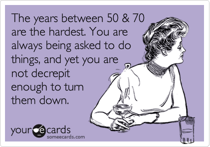The years between 50 & 70
are the hardest. You are
always being asked to do
things, and yet you are
not decrepit
enough to turn
them down.