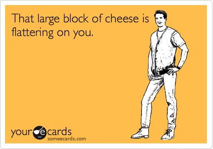 That large block of cheese is
flattering on you.