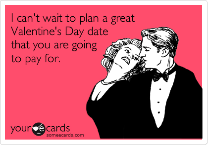 I can't wait to plan a great Valentine's Day date
that you are going
to pay for.