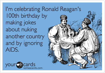 I'm celebrating Ronald Reagan's 100th birthday by
making jokes
about nuking
another country
and by ignoring
AIDS.