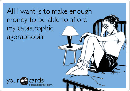 All I want is to make enough
money to be able to afford
my catastrophic
agoraphobia.