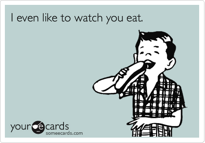 I even like to watch you eat.