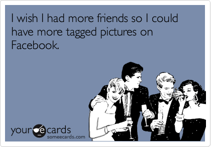 I wish I had more friends so I could have more tagged pictures on Facebook.