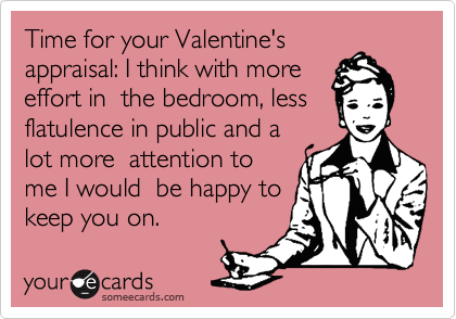 Time for your Valentine's
appraisal: I think with more
effort in  the bedroom, less
flatulence in public and a
lot more  attention to
me I would  be happy to
keep you on. 
