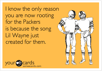 I know the only reason
you are now rooting
for the Packers
is because the song
Lil Wayne just
created for them.