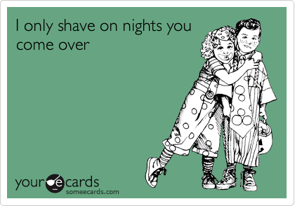 I only shave on nights you
come over