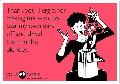 Thank you, Fergie, for
making me want to
tear my own ears
off and shred
them in the
blender.