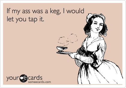 If my ass was a keg, I would
let you tap it.