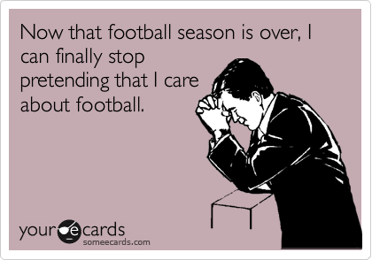 Now that football season is over, I can finally stop
pretending that I care
about football.