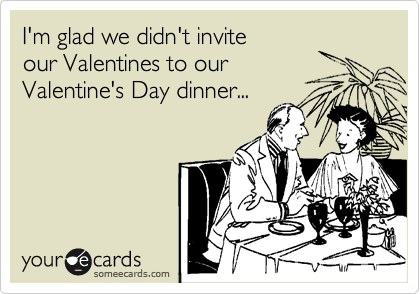 I'm glad we didn't invite
our Valentines to our
Valentine's Day dinner...