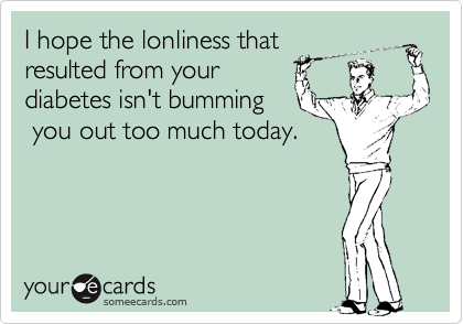 I hope the lonliness that 
resulted from your
diabetes isn't bumming
 you out too much today. 