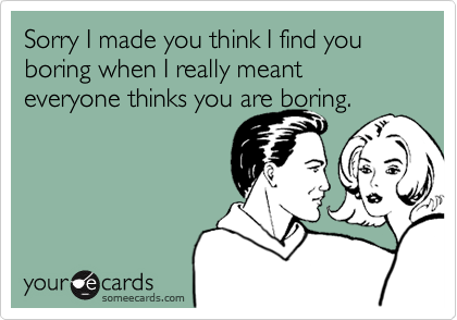 Sorry I made you think I find you boring when I really meant everyone thinks you are boring.