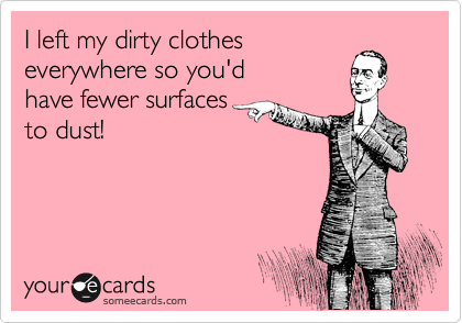 I left my dirty clothes 
everywhere so you'd 
have fewer surfaces 
to dust!