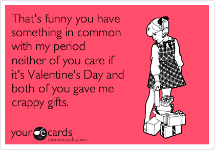 That's funny you have 
something in common 
with my period
neither of you care if
it's Valentine's Day and
both of you gave me
crappy gifts. 