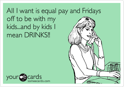 All I want is equal pay and Fridays off to be with my
kids...and by kids I
mean DRINKS!!