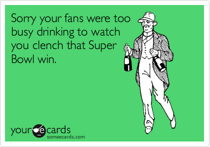 Sorry your fans were too
busy drinking to watch
you clench that Super
Bowl win.