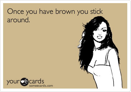 Once you have brown you stick around.
