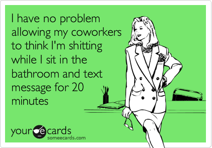 I have no problem
allowing my coworkers
to think I'm shitting
while I sit in the
bathroom and text
message for 20
minutes