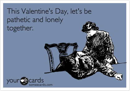 This Valentine's Day, let's be pathetic and lonely
together.