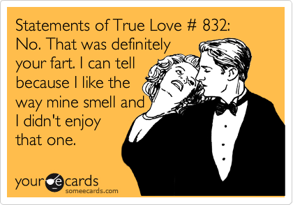 Statements of True Love %23 832:
No. That was definitely 
your fart. I can tell
because I like the
way mine smell and
I didn't enjoy
that one.