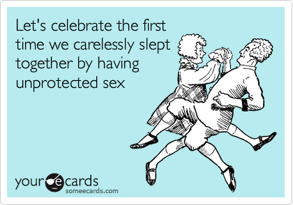 Let's celebrate the first
time we carelessly slept
together by having
unprotected sex