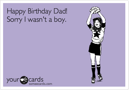 Happy Birthday Dad!
Sorry I wasn't a boy.
