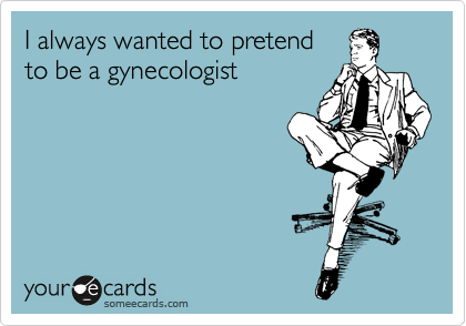 I always wanted to pretend
to be a gynecologist