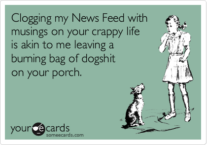 Clogging my News Feed with 
musings on your crappy life
is akin to me leaving a 
burning bag of dogshit
on your porch.