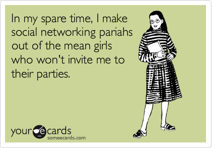 In my spare time, I make
social networking pariahs
out of the mean girls
who won't invite me to
their parties.