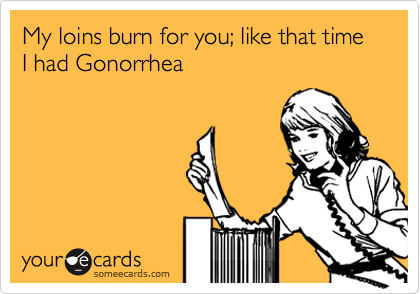 My loins burn for you; like that time I had Gonorrhea