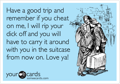 Have a good trip and
remember if you cheat
on me, I will rip your
dick off and you will
have to carry it around
with you in the suitcase
from now on. Love ya! 