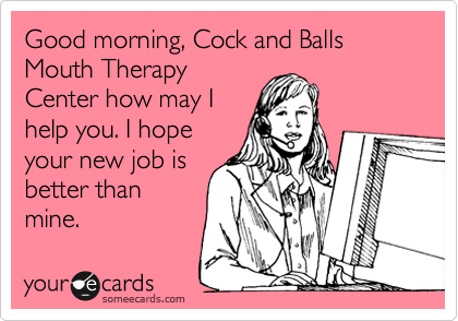 Good morning, Cock and Balls Mouth Therapy
Center how may I
help you. I hope
your new job is
better than
mine.