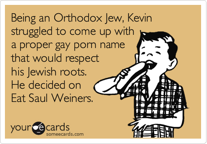 Being an Orthodox Jew, Kevin struggled to come up with
a proper gay porn name
that would respect
his Jewish roots.
He decided on 
Eat Saul Weiners.