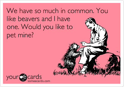 We have so much in common. You like beavers and I have
one. Would you like to
pet mine?