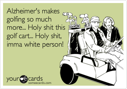Alzheimer's makes
golfing so much
more... Holy shit this
golf cart... Holy shit,
imma white person!