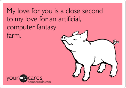 My love for you is a close second to my love for an artificial, computer fantasy
farm. 