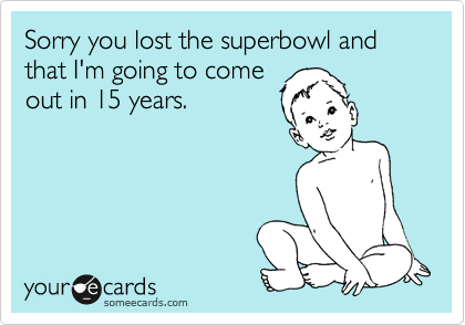 Sorry you lost the superbowl and that I'm going to come
out in 15 years.