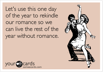 Let's use this one day
of the year to rekindle
our romance so we
can live the rest of the
year without romance.