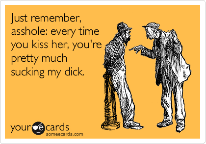 Just remember,
asshole: every time
you kiss her, you're
pretty much
sucking my dick.