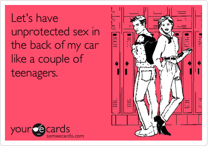 Let's have
unprotected sex in 
the back of my car 
like a couple of
teenagers.