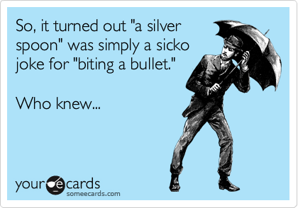 So, it turned out "a silver
spoon" was simply a sicko
joke for "biting a bullet."

Who knew...