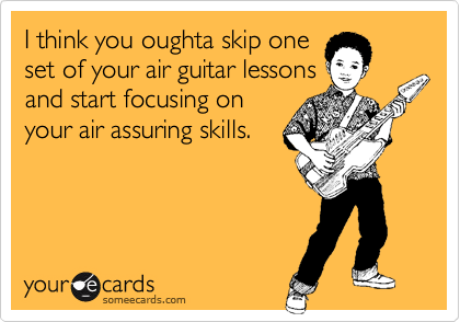 I think you oughta skip one
set of your air guitar lessons
and start focusing on
your air assuring skills.