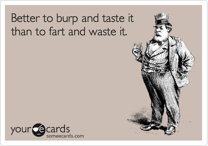Better to burp and taste it
than to fart and waste it.