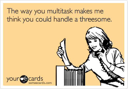The way you multitask makes me think you could handle a threesome.