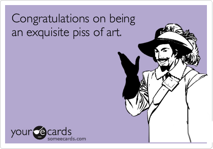 Congratulations on being
an exquisite piss of art.