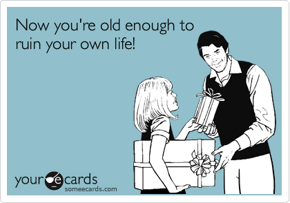 Now you're old enough to
ruin your own life!