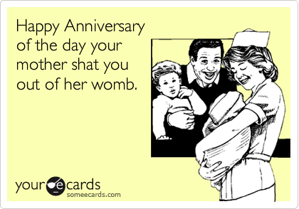 Happy Anniversary
of the day your
mother shat you
out of her womb.