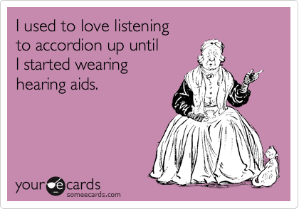 I used to love listening
to accordion up until
I started wearing
hearing aids.