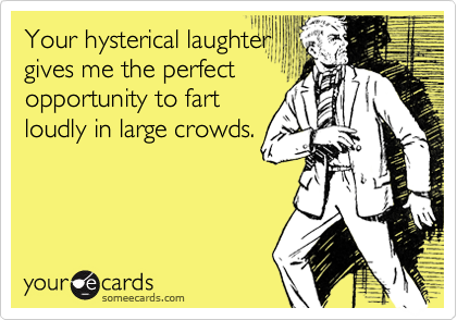 Your hysterical laughter
gives me the perfect
opportunity to fart
loudly in large crowds.