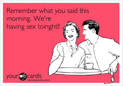 Remember what you said this morning. We're
having sex toinght!!